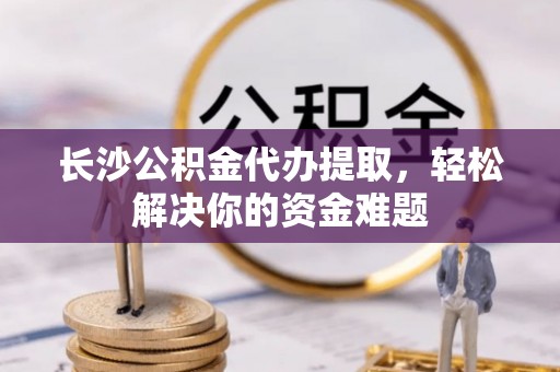 张北长沙公积金代办提取，轻松解决你的资金难题